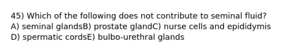 45) Which of the following does not contribute to seminal fluid? A) seminal glandsB) prostate glandC) nurse cells and epididymis D) spermatic cordsE) bulbo-urethral glands