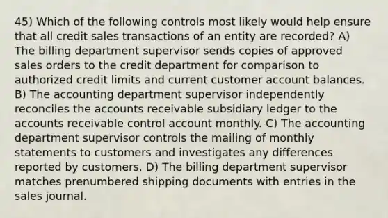 45) Which of the following controls most likely would help ensure that all credit sales transactions of an entity are recorded? A) The billing department supervisor sends copies of approved sales orders to the credit department for comparison to authorized credit limits and current customer account balances. B) The accounting department supervisor independently reconciles the accounts receivable subsidiary ledger to the accounts receivable control account monthly. C) The accounting department supervisor controls the mailing of monthly statements to customers and investigates any differences reported by customers. D) The billing department supervisor matches prenumbered shipping documents with entries in the sales journal.