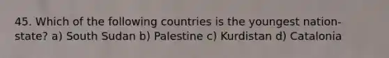 45. Which of the following countries is the youngest nation-state? a) South Sudan b) Palestine c) Kurdistan d) Catalonia