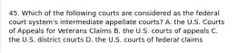 45. Which of the following courts are considered as the federal court system's intermediate appellate courts? A. the U.S. Courts of Appeals for Veterans Claims B. the U.S. courts of appeals C. the U.S. district courts D. the U.S. courts of federal claims