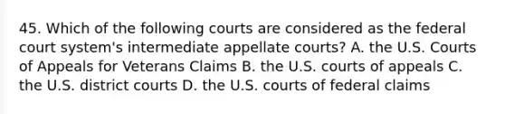 45. Which of the following courts are considered as the federal court system's intermediate appellate courts? A. the U.S. Courts of Appeals for Veterans Claims B. the U.S. courts of appeals C. the U.S. district courts D. the U.S. courts of federal claims