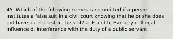 45. Which of the following crimes is committed if a person institutes a false suit in a civil court knowing that he or she does not have an interest in the suit? a. Fraud b. Barratry c. Illegal influence d. Interference with the duty of a public servant