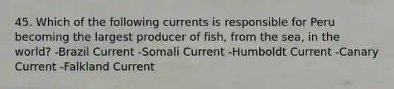 45. Which of the following currents is responsible for Peru becoming the largest producer of fish, from the sea, in the world? -Brazil Current -Somali Current -Humboldt Current -Canary Current -Falkland Current