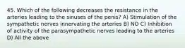 45. Which of the following decreases the resistance in the arteries leading to the sinuses of the penis? A) Stimulation of the sympathetic nerves innervating the arteries B) NO C) Inhibition of activity of the parasympathetic nerves leading to the arteries D) All the above