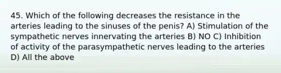 45. Which of the following decreases the resistance in the arteries leading to the sinuses of the penis? A) Stimulation of the sympathetic nerves innervating the arteries B) NO C) Inhibition of activity of the parasympathetic nerves leading to the arteries D) All the above