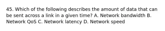 45. Which of the following describes the amount of data that can be sent across a link in a given time? A. Network bandwidth B. Network QoS C. Network latency D. Network speed