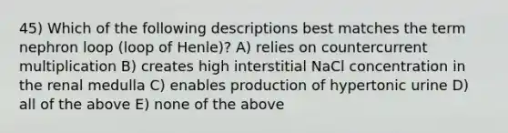 45) Which of the following descriptions best matches the term nephron loop (loop of Henle)? A) relies on countercurrent multiplication B) creates high interstitial NaCl concentration in the renal medulla C) enables production of hypertonic urine D) all of the above E) none of the above