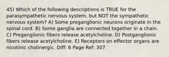 45) Which of the following descriptions is TRUE for the parasympathetic nervous system, but NOT the sympathetic nervous system? A) Some preganglionic neurons originate in the spinal cord. B) Some ganglia are connected together in a chain. C) Preganglionic fibers release acetylcholine. D) Postganglionic fibers release acetylcholine. E) Receptors on effector organs are nicotinic cholinergic. Diff: 6 Page Ref: 307