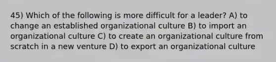 45) Which of the following is more difficult for a leader? A) to change an established organizational culture B) to import an organizational culture C) to create an organizational culture from scratch in a new venture D) to export an organizational culture