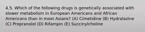 4.5. Which of the following drugs is genetically associated with slower metabolism in European Americans and African Americans than in most Asians? (A) Cimetidine (B) Hydralazine (C) Propranolol (D) Rifampin (E) Succinylcholine