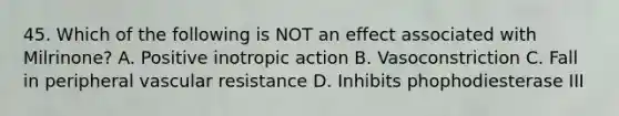 45. Which of the following is NOT an effect associated with Milrinone? A. Positive inotropic action B. Vasoconstriction C. Fall in peripheral vascular resistance D. Inhibits phophodiesterase III