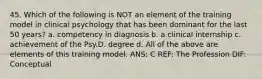 45. Which of the following is NOT an element of the training model in clinical psychology that has been dominant for the last 50 years? a. competency in diagnosis b. a clinical internship c. achievement of the Psy.D. degree d. All of the above are elements of this training model. ANS: C REF: The Profession DIF: Conceptual