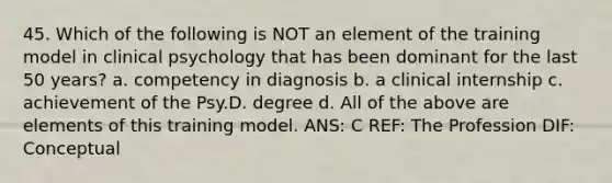 45. Which of the following is NOT an element of the training model in clinical psychology that has been dominant for the last 50 years? a. competency in diagnosis b. a clinical internship c. achievement of the Psy.D. degree d. All of the above are elements of this training model. ANS: C REF: The Profession DIF: Conceptual