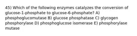 45) Which of the following enzymes catalyzes the conversion of glucose-1-phosphate to glucose-6-phosphate? A) phosphoglucomutase B) glucose phosphatase C) glycogen phosphorylase D) phosphoglucose isomerase E) phosphorylase mutase