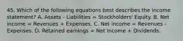 45. Which of the following equations best describes the income statement? A. Assets - Liabilities = Stockholders' Equity. B. Net income = Revenues + Expenses. C. Net income = Revenues - Expenses. D. Retained earnings = Net Income + Dividends.