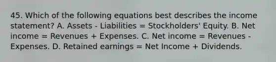 45. Which of the following equations best describes the income statement? A. Assets - Liabilities = Stockholders' Equity. B. Net income = Revenues + Expenses. C. Net income = Revenues - Expenses. D. Retained earnings = Net Income + Dividends.