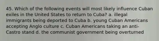 45. Which of the following events will most likely influence Cuban exiles in the United States to return to Cuba? a. illegal immigrants being deported to Cuba b. young Cuban Americans accepting Anglo culture c. Cuban Americans taking an anti-Castro stand d. the communist government being overturned