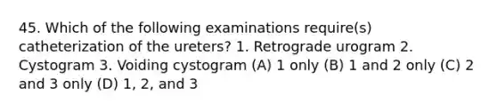 45. Which of the following examinations require(s) catheterization of the ureters? 1. Retrograde urogram 2. Cystogram 3. Voiding cystogram (A) 1 only (B) 1 and 2 only (C) 2 and 3 only (D) 1, 2, and 3