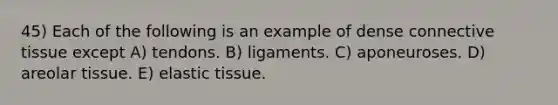 45) Each of the following is an example of dense connective tissue except A) tendons. B) ligaments. C) aponeuroses. D) areolar tissue. E) elastic tissue.