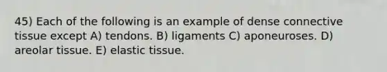 45) Each of the following is an example of dense connective tissue except A) tendons. B) ligaments C) aponeuroses. D) areolar tissue. E) elastic tissue.