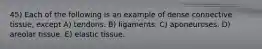45) Each of the following is an example of dense connective tissue, except A) tendons. B) ligaments. C) aponeuroses. D) areolar tissue. E) elastic tissue.