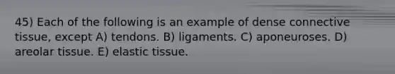 45) Each of the following is an example of dense connective tissue, except A) tendons. B) ligaments. C) aponeuroses. D) areolar tissue. E) elastic tissue.