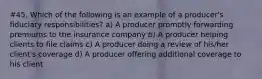 #45. Which of the following is an example of a producer's fiduciary responsibilities? a) A producer promptly forwarding premiums to the insurance company b) A producer helping clients to file claims c) A producer doing a review of his/her client's coverage d) A producer offering additional coverage to his client