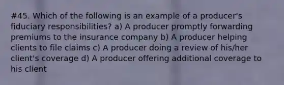 #45. Which of the following is an example of a producer's fiduciary responsibilities? a) A producer promptly forwarding premiums to the insurance company b) A producer helping clients to file claims c) A producer doing a review of his/her client's coverage d) A producer offering additional coverage to his client