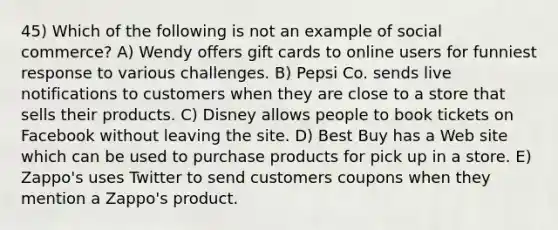 45) Which of the following is not an example of social commerce? A) Wendy offers gift cards to online users for funniest response to various challenges. B) Pepsi Co. sends live notifications to customers when they are close to a store that sells their products. C) Disney allows people to book tickets on Facebook without leaving the site. D) Best Buy has a Web site which can be used to purchase products for pick up in a store. E) Zappo's uses Twitter to send customers coupons when they mention a Zappo's product.