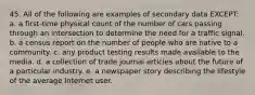 45. All of the following are examples of secondary data EXCEPT: a. a first-time physical count of the number of cars passing through an intersection to determine the need for a traffic signal. b. a census report on the number of people who are native to a community. c. any product testing results made available to the media. d. a collection of trade journal articles about the future of a particular industry. e. a newspaper story describing the lifestyle of the average Internet user.