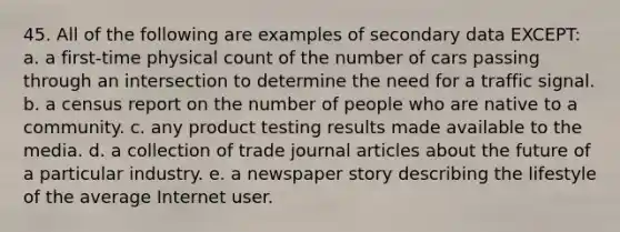 45. All of the following are examples of secondary data EXCEPT: a. a first-time physical count of the number of cars passing through an intersection to determine the need for a traffic signal. b. a census report on the number of people who are native to a community. c. any product testing results made available to the media. d. a collection of trade journal articles about the future of a particular industry. e. a newspaper story describing the lifestyle of the average Internet user.