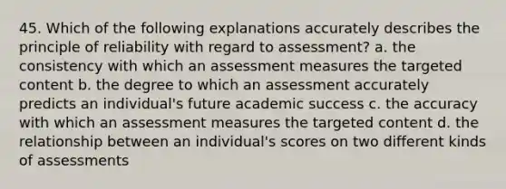 45. Which of the following explanations accurately describes the principle of reliability with regard to assessment? a. the consistency with which an assessment measures the targeted content b. the degree to which an assessment accurately predicts an individual's future academic success c. the accuracy with which an assessment measures the targeted content d. the relationship between an individual's scores on two different kinds of assessments