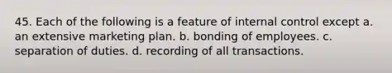 45. Each of the following is a feature of internal control except a. an extensive marketing plan. b. bonding of employees. c. separation of duties. d. recording of all transactions.