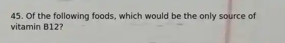 45. Of the following foods, which would be the only source of vitamin B12?