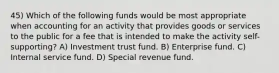 45) Which of the following funds would be most appropriate when accounting for an activity that provides goods or services to the public for a fee that is intended to make the activity self-supporting? A) Investment trust fund. B) Enterprise fund. C) Internal service fund. D) Special revenue fund.