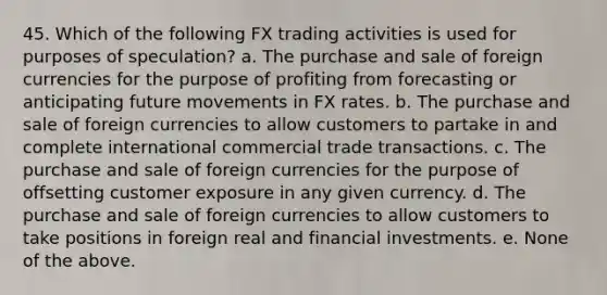 45. Which of the following FX trading activities is used for purposes of speculation? a. The purchase and sale of foreign currencies for the purpose of profiting from forecasting or anticipating future movements in FX rates. b. The purchase and sale of foreign currencies to allow customers to partake in and complete international commercial trade transactions. c. The purchase and sale of foreign currencies for the purpose of offsetting customer exposure in any given currency. d. The purchase and sale of foreign currencies to allow customers to take positions in foreign real and financial investments. e. None of the above.