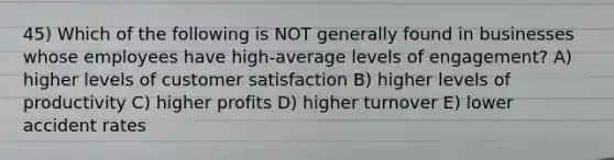 45) Which of the following is NOT generally found in businesses whose employees have high-average levels of engagement? A) higher levels of customer satisfaction B) higher levels of productivity C) higher profits D) higher turnover E) lower accident rates