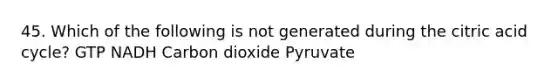 45. Which of the following is not generated during the citric acid cycle? GTP NADH Carbon dioxide Pyruvate