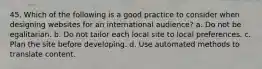 45. Which of the following is a good practice to consider when designing websites for an international audience? a. Do not be egalitarian. b. Do not tailor each local site to local preferences. c. Plan the site before developing. d. Use automated methods to translate content.