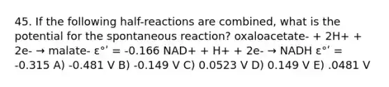 45. If the following half-reactions are combined, what is the potential for the spontaneous reaction? oxaloacetate- + 2H+ + 2e- → malate- ε°ʹ = -0.166 NAD+ + H+ + 2e- → NADH ε°ʹ = -0.315 A) -0.481 V B) -0.149 V C) 0.0523 V D) 0.149 V E) .0481 V