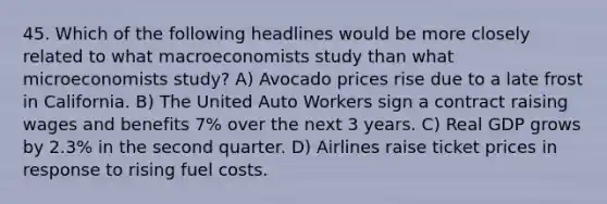 45. Which of the following headlines would be more closely related to what macroeconomists study than what microeconomists study? A) Avocado prices rise due to a late frost in California. B) The United Auto Workers sign a contract raising wages and benefits 7% over the next 3 years. C) Real GDP grows by 2.3% in the second quarter. D) Airlines raise ticket prices in response to rising fuel costs.