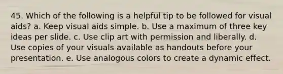 45. Which of the following is a helpful tip to be followed for visual aids? a. Keep visual aids simple. b. Use a maximum of three key ideas per slide. c. Use clip art with permission and liberally. d. Use copies of your visuals available as handouts before your presentation. e. Use analogous colors to create a dynamic effect.