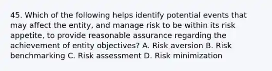 45. Which of the following helps identify potential events that may affect the entity, and manage risk to be within its risk appetite, to provide reasonable assurance regarding the achievement of entity objectives? A. Risk aversion B. Risk benchmarking C. Risk assessment D. Risk minimization