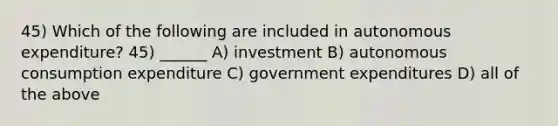 45) Which of the following are included in autonomous expenditure? 45) ______ A) investment B) autonomous consumption expenditure C) government expenditures D) all of the above