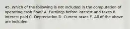 45. Which of the following is not included in the computation of operating cash flow? A. Earnings before interest and taxes B. Interest paid C. Depreciation D. Current taxes E. All of the above are included.