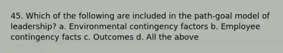45. Which of the following are included in the path-goal model of leadership? a. Environmental contingency factors b. Employee contingency facts c. Outcomes d. All the above