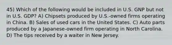 45) Which of the following would be included in U.S. GNP but not in U.S. GDP? A) Chipsets produced by U.S.-owned firms operating in China. B) Sales of used cars in the United States. C) Auto parts produced by a Japanese-owned firm operating in North Carolina. D) The tips received by a waiter in New Jersey.