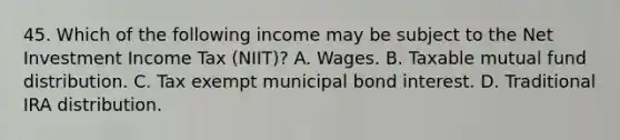 45. Which of the following income may be subject to the Net Investment Income Tax (NIIT)? A. Wages. B. Taxable mutual fund distribution. C. Tax exempt municipal bond interest. D. Traditional IRA distribution.