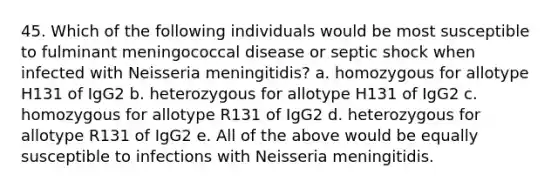 45. Which of the following individuals would be most susceptible to fulminant meningococcal disease or septic shock when infected with Neisseria meningitidis? a. homozygous for allotype H131 of IgG2 b. heterozygous for allotype H131 of IgG2 c. homozygous for allotype R131 of IgG2 d. heterozygous for allotype R131 of IgG2 e. All of the above would be equally susceptible to infections with Neisseria meningitidis.