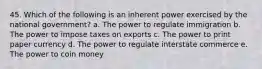 45. Which of the following is an inherent power exercised by the national government? a. The power to regulate immigration b. The power to impose taxes on exports c. The power to print paper currency d. The power to regulate interstate commerce e. The power to coin money